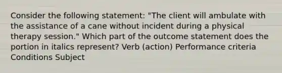 Consider the following statement: "The client will ambulate with the assistance of a cane without incident during a physical therapy session." Which part of the outcome statement does the portion in italics represent? Verb (action) Performance criteria Conditions Subject