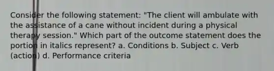 Consider the following statement: "The client will ambulate with the assistance of a cane without incident during a physical therapy session." Which part of the outcome statement does the portion in italics represent? a. Conditions b. Subject c. Verb (action) d. Performance criteria