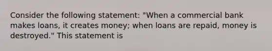 Consider the following statement: "When a commercial bank makes loans, it creates money; when loans are repaid, money is destroyed." This statement is