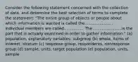 Consider the following statement concerned with the collection of data, and determine the best selection of terms to complete the statement: "The entire group of objects or people about which information is wanted is called the..................... . Individual members are called................ The .......................is the part that is actually examined in order to gather information." (a) population, explanatory variables, subgroup (b) whole, items of interest, stratum (c) response group, respondents, nonresponse group (d) sample, units, target population (e) population, units, sample