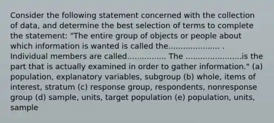 Consider the following statement concerned with the collection of data, and determine the best selection of terms to complete the statement: "The entire group of objects or people about which information is wanted is called the..................... . Individual members are called................ The .......................is the part that is actually examined in order to gather information." (a) population, explanatory variables, subgroup (b) whole, items of interest, stratum (c) response group, respondents, nonresponse group (d) sample, units, target population (e) population, units, sample