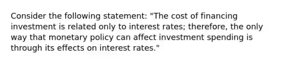 Consider the following​ statement: "The cost of financing investment is related only to interest​ rates; therefore, the only way that monetary policy can affect investment spending is through its effects on interest​ rates."