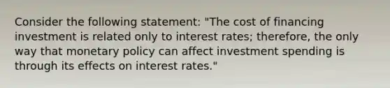 Consider the following statement: "The cost of financing investment is related only to interest rates; therefore, the only way that monetary policy can affect investment spending is through its effects on interest rates."