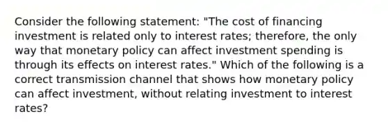 Consider the following​ statement: "The cost of financing investment is related only to interest​ rates; therefore, the only way that <a href='https://www.questionai.com/knowledge/kEE0G7Llsx-monetary-policy' class='anchor-knowledge'>monetary policy</a> can affect investment spending is through its effects on interest​ rates." Which of the following is a correct transmission channel that shows how monetary policy can affect​ investment, without relating investment to interest​ rates?