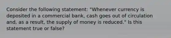 Consider the following statement: "Whenever currency is deposited in a commercial bank, cash goes out of circulation and, as a result, the supply of money is reduced." Is this statement true or false?