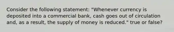 Consider the following statement: "Whenever currency is deposited into a commercial bank, cash goes out of circulation and, as a result, the supply of money is reduced." true or false?