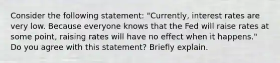 Consider the following​ statement: ​"Currently, interest rates are very low. Because everyone knows that the Fed will raise rates at some​ point, raising rates will have no effect when it​ happens." Do you agree with this​ statement? Briefly explain.