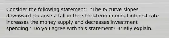 Consider the following​ statement: ​ "The IS curve slopes downward because a fall in the​ short-term nominal interest rate increases the money supply and decreases investment​ spending." Do you agree with this​ statement? Briefly explain.