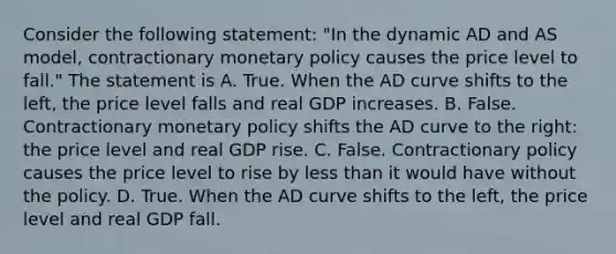 Consider the following​ statement: ​"In the dynamic AD and AS​ model, contractionary monetary policy causes the price level to​ fall." The statement is A. True. When the AD curve shifts to the​ left, the price level falls and real GDP increases. B. False. Contractionary monetary policy shifts the AD curve to the​ right: the price level and real GDP rise. C. False. Contractionary policy causes the price level to rise by less than it would have without the policy. D. True. When the AD curve shifts to the​ left, the price level and real GDP fall.