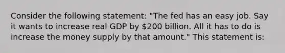 Consider the following statement: "The fed has an easy job. Say it wants to increase real GDP by 200 billion. All it has to do is increase the money supply by that amount." This statement is: