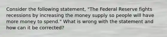 Consider the following statement, "The Federal Reserve fights recessions by increasing the money supply so people will have more money to spend." What is wrong with the statement and how can it be corrected?