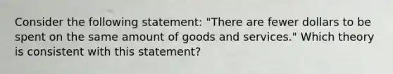 Consider the following statement: "There are fewer dollars to be spent on the same amount of goods and services." Which theory is consistent with this statement?