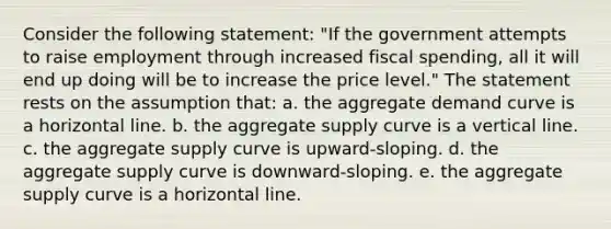 Consider the following statement: "If the government attempts to raise employment through increased fiscal spending, all it will end up doing will be to increase the price level." The statement rests on the assumption that: a. the aggregate demand curve is a horizontal line. b. the aggregate supply curve is a <a href='https://www.questionai.com/knowledge/k6j3Z69xQg-vertical-line' class='anchor-knowledge'>vertical line</a>. c. the aggregate supply curve is upward-sloping. d. the aggregate supply curve is downward-sloping. e. the aggregate supply curve is a horizontal line.