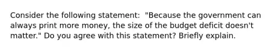 Consider the following​ statement: ​ "Because the government can always print more​ money, the size of the budget deficit​ doesn't matter." Do you agree with this​ statement? Briefly explain.