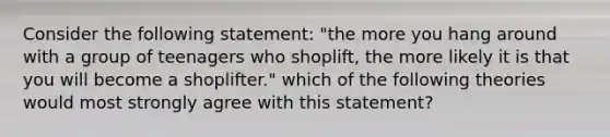 Consider the following statement: "the more you hang around with a group of teenagers who shoplift, the more likely it is that you will become a shoplifter." which of the following theories would most strongly agree with this statement?