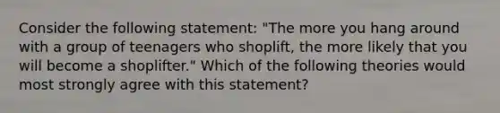 Consider the following statement: "The more you hang around with a group of teenagers who shoplift, the more likely that you will become a shoplifter." Which of the following theories would most strongly agree with this statement?