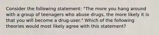 Consider the following statement: "The more you hang around with a group of teenagers who abuse drugs, the more likely it is that you will become a drug-user." Which of the following theories would most likely agree with this statement?