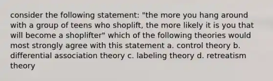 consider the following statement: "the more you hang around with a group of teens who shoplift, the more likely it is you that will become a shoplifter" which of the following theories would most strongly agree with this statement a. control theory b. differential association theory c. labeling theory d. retreatism theory