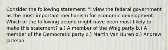 Consider the following statement: "I view the federal government as the most important mechanism for economic development." Which of the following people might have been most likely to make this statement? a.) A member of the Whig party b.) A member of the Democratic party c.) Martin Van Buren d.) Andrew Jackson