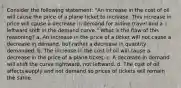 Consider the following statement: "An increase in the cost of oil will cause the price of a plane ticket to increase. This increase in price will cause a decrease in demand for airline travel and a leftward shift in the demand curve." What is the flaw of this reasoning? a. An increase in the price of a ticket will not cause a decrease in demand, but rather a decrease in quantity demanded. b. The increase in the cost of oil will cause a decrease in the price of a plane ticket. c. A decrease in demand will shift the curve rightward, not leftward. d. The cost of oil affects supply and not demand so prices of tickets will remain the same.