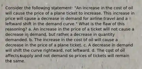 Consider the following statement: "An increase in the cost of oil will cause the price of a plane ticket to increase. This increase in price will cause a decrease in demand for airline travel and a leftward shift in the demand curve." What is the flaw of this reasoning? a. An increase in the price of a ticket will not cause a decrease in demand, but rather a decrease in quantity demanded. b. The increase in the cost of oil will cause a decrease in the price of a plane ticket. c. A decrease in demand will shift the curve rightward, not leftward. d. The cost of oil affects supply and not demand so prices of tickets will remain the same.