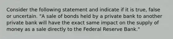 Consider the following statement and indicate if it is true, false or uncertain. "A sale of bonds held by a private bank to another private bank will have the exact same impact on the supply of money as a sale directly to the Federal Reserve Bank."