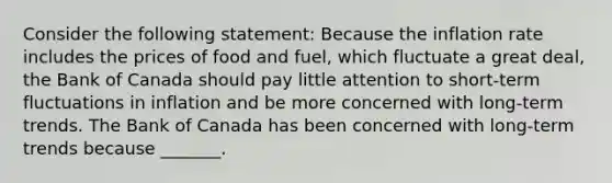 Consider the following​ statement: Because the inflation rate includes the prices of food and​ fuel, which fluctuate a great​ deal, the Bank of Canada should pay little attention to​ short-term fluctuations in inflation and be more concerned with​ long-term trends. The Bank of Canada has been concerned with​ long-term trends because​ _______.