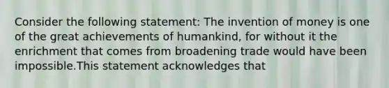 Consider the following statement: The invention of money is one of the great achievements of humankind, for without it the enrichment that comes from broadening trade would have been impossible.This statement acknowledges that