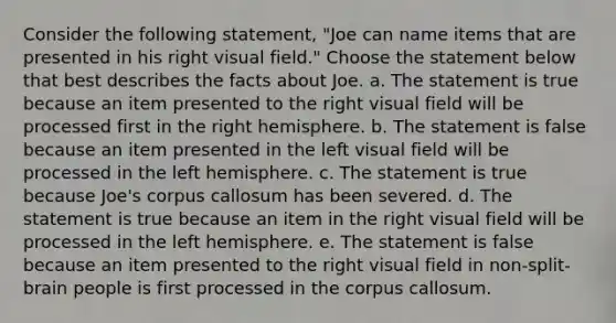 Consider the following statement, "Joe can name items that are presented in his right visual field." Choose the statement below that best describes the facts about Joe. a. The statement is true because an item presented to the right visual field will be processed first in the right hemisphere. b. The statement is false because an item presented in the left visual field will be processed in the left hemisphere. c. The statement is true because Joe's corpus callosum has been severed. d. The statement is true because an item in the right visual field will be processed in the left hemisphere. e. The statement is false because an item presented to the right visual field in non-split-brain people is first processed in the corpus callosum.