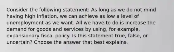 Consider the following​ statement: As long as we do not mind having high​ inflation, we can achieve as low a level of unemployment as we want. All we have to do is increase the demand for goods and services by​ using, for​ example, expansionary fiscal policy. Is this statement​ true, false, or​ uncertain? Choose the answer that best explains.