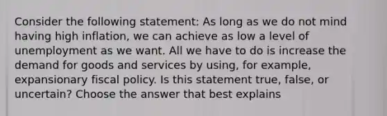 Consider the following​ statement: As long as we do not mind having high​ inflation, we can achieve as low a level of unemployment as we want. All we have to do is increase the demand for goods and services by​ using, for​ example, expansionary fiscal policy. Is this statement​ true, false, or​ uncertain? Choose the answer that best explains