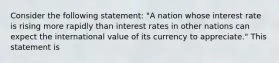 Consider the following statement: "A nation whose interest rate is rising more rapidly than interest rates in other nations can expect the international value of its currency to appreciate." This statement is