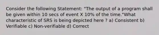 Consider the following Statement: "The output of a program shall be given within 10 secs of event X 10% of the time."What characteristic of SRS is being depicted here ? a) Consistent b) Verifiable c) Non-verifiable d) Correct