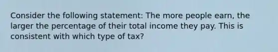 Consider the following statement: The more people earn, the larger the percentage of their total income they pay. This is consistent with which type of tax?