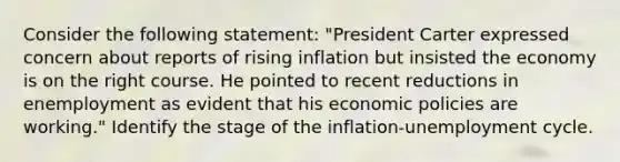 Consider the following statement: "President Carter expressed concern about reports of rising inflation but insisted the economy is on the right course. He pointed to recent reductions in enemployment as evident that his economic policies are working." Identify the stage of the inflation-unemployment cycle.