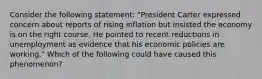 Consider the following statement: "President Carter expressed concern about reports of rising inflation but insisted the economy is on the right course. He pointed to recent reductions in unemployment as evidence that his economic policies are working." Which of the following could have caused this phenomenon?