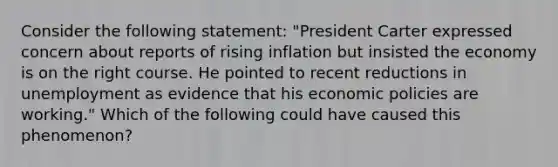 Consider the following statement: "President Carter expressed concern about reports of rising inflation but insisted the economy is on the right course. He pointed to recent reductions in unemployment as evidence that his economic policies are working." Which of the following could have caused this phenomenon?