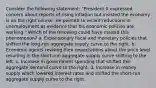 Consider the following statement: "President X expressed concern about reports of rising inflation but insisted the economy is on the right course. He pointed to recent reductions in unemployment as evidence that his economic policies are working." Which of the following could have caused this phenomenon? a. Expansionary fiscal and monetary policies that shifted the long-run aggregate supply curve to the right. b. Economic agents revising their expectations about the price level resulting in the short-run aggregate supply curve shifting to the left. c. Increase in government spending that shifted the aggregate demand curve to the right. d. Increase in money supply which lowered interest rates and shifted the short-run aggregate supply curve to the right.