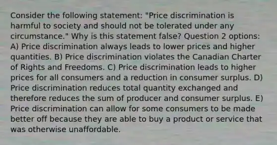 Consider the following statement: "Price discrimination is harmful to society and should not be tolerated under any circumstance." Why is this statement false? Question 2 options: A) Price discrimination always leads to lower prices and higher quantities. B) Price discrimination violates the Canadian Charter of Rights and Freedoms. C) Price discrimination leads to higher prices for all consumers and a reduction in consumer surplus. D) Price discrimination reduces total quantity exchanged and therefore reduces the sum of producer and consumer surplus. E) Price discrimination can allow for some consumers to be made better off because they are able to buy a product or service that was otherwise unaffordable.