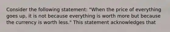 Consider the following statement: "When the price of everything goes up, it is not because everything is worth more but because the currency is worth less." This statement acknowledges that