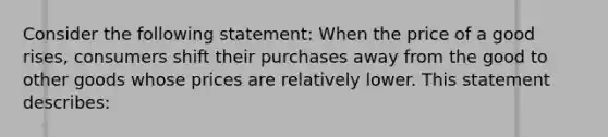 Consider the following statement: When the price of a good rises, consumers shift their purchases away from the good to other goods whose prices are relatively lower. This statement describes: