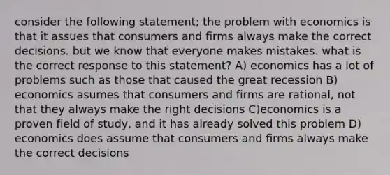 consider the following statement; the problem with economics is that it assues that consumers and firms always make the correct decisions. but we know that everyone makes mistakes. what is the correct response to this statement? A) economics has a lot of problems such as those that caused the great recession B) economics asumes that consumers and firms are rational, not that they always make the right decisions C)economics is a proven field of study, and it has already solved this problem D) economics does assume that consumers and firms always make the correct decisions