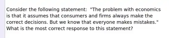 Consider the following​ statement: ​ "The problem with economics is that it assumes that consumers and firms always make the correct decisions. But we know that everyone makes​ mistakes." What is the most correct response to this​ statement?