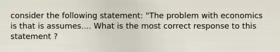 consider the following statement: "The problem with economics is that is assumes.... What is the most correct response to this statement ?