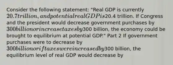 Consider the following​ statement: ​"Real GDP is currently​ 20.7 trillion, and potential real GDP is​20.4 trillion. If Congress and the president would decrease government purchases by​ 300 billion or increase taxes by​300 billion, the economy could be brought to equilibrium at potential​ GDP." Part 2 If government purchases were to decrease by​ 300 billion or if taxes were increased by​300 billion, the equilibrium level of real GDP would decrease by