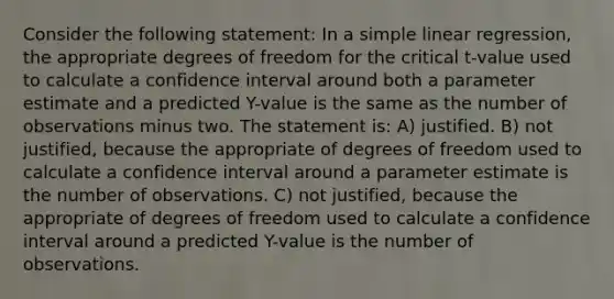 Consider the following statement: In a simple linear regression, the appropriate degrees of freedom for the critical t-value used to calculate a confidence interval around both a parameter estimate and a predicted Y-value is the same as the number of observations minus two. The statement is: A) justified. B) not justified, because the appropriate of degrees of freedom used to calculate a confidence interval around a parameter estimate is the number of observations. C) not justified, because the appropriate of degrees of freedom used to calculate a confidence interval around a predicted Y-value is the number of observations.