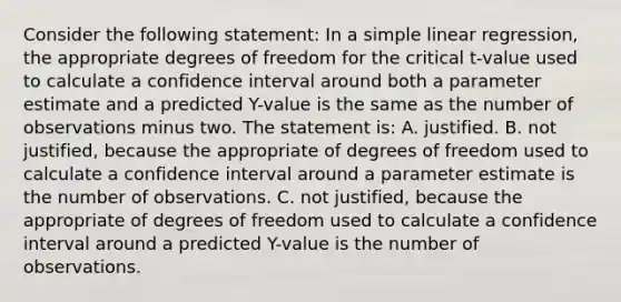 Consider the following statement: In a simple linear regression, the appropriate degrees of freedom for the critical t-value used to calculate a confidence interval around both a parameter estimate and a predicted Y-value is the same as the number of observations minus two. The statement is: A. justified. B. not justified, because the appropriate of degrees of freedom used to calculate a confidence interval around a parameter estimate is the number of observations. C. not justified, because the appropriate of degrees of freedom used to calculate a confidence interval around a predicted Y-value is the number of observations.