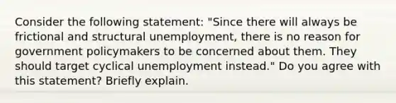 Consider the following​ statement: ​"Since there will always be frictional and structural​ unemployment, there is no reason for government policymakers to be concerned about them. They should target cyclical unemployment​ instead." Do you agree with this​ statement? Briefly explain.