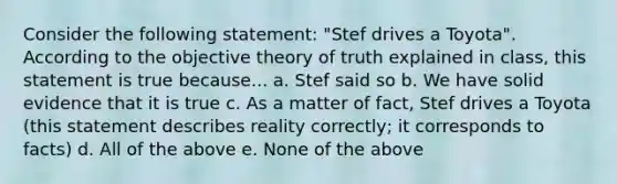 Consider the following statement: "Stef drives a Toyota". According to the objective theory of truth explained in class, this statement is true because... a. Stef said so b. We have solid evidence that it is true c. As a matter of fact, Stef drives a Toyota (this statement describes reality correctly; it corresponds to facts) d. All of the above e. None of the above