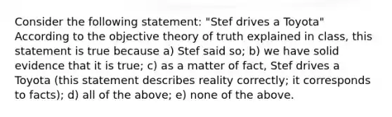 Consider the following statement: "Stef drives a Toyota" According to the objective theory of truth explained in class, this statement is true because a) Stef said so; b) we have solid evidence that it is true; c) as a matter of fact, Stef drives a Toyota (this statement describes reality correctly; it corresponds to facts); d) all of the above; e) none of the above.